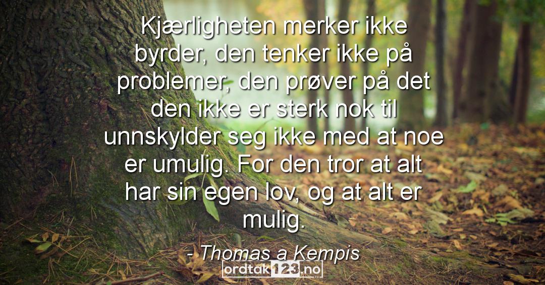 Ordtak Thomas a Kempis - Kjærligheten merker ikke byrder, den tenker ikke på problemer, den prøver på det den ikke er sterk nok til unnskylder seg ikke med at noe er umulig. For den tror at alt har sin egen lov, og at alt er mulig.