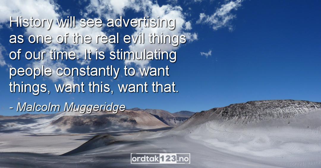 Ordtak Malcolm Muggeridge - History will see advertising as one of the real evil things of our time. It is stimulating people constantly to want things, want this, want that.