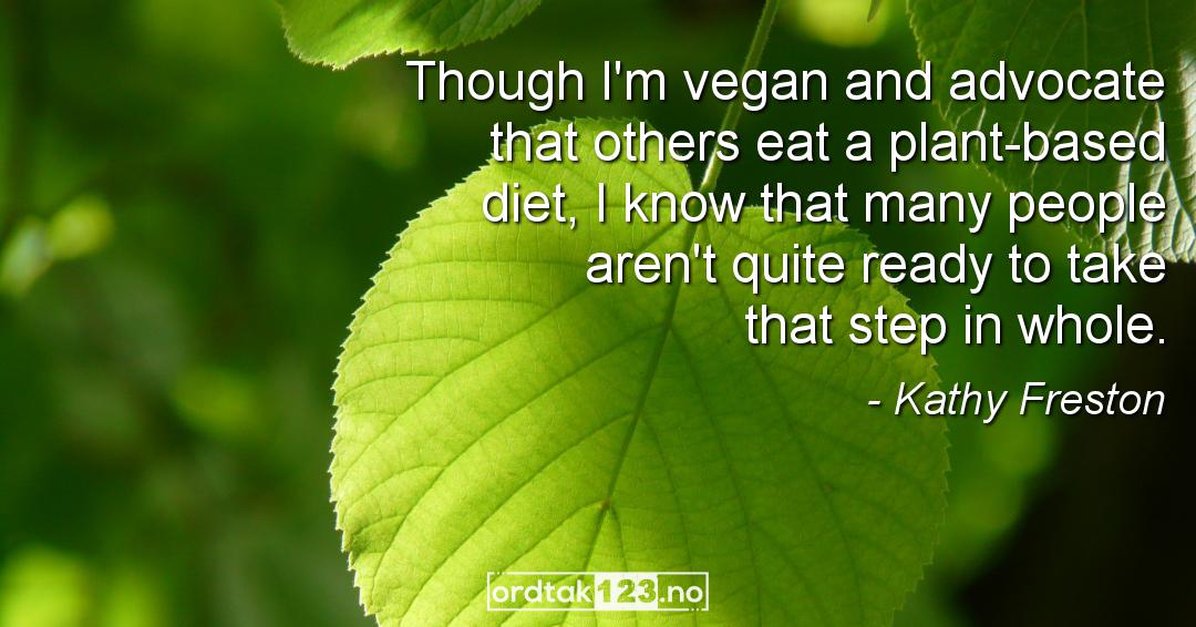 Ordtak Kathy Freston - Though I'm vegan and advocate that others eat a plant-based diet, I know that many people aren't quite ready to take that step in whole.