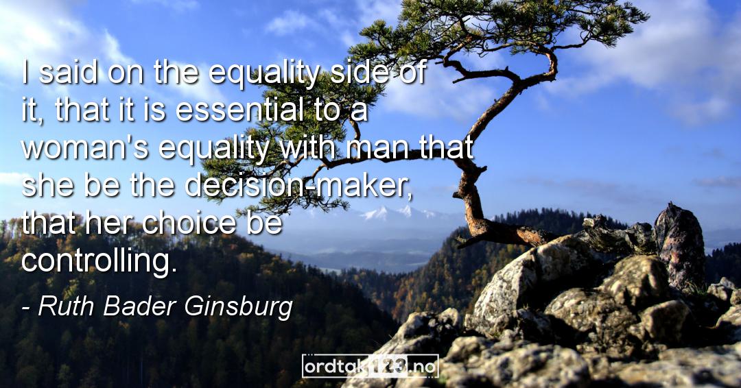 Ordtak Ruth Bader Ginsburg - I said on the equality side of it, that it is essential to a woman's equality with man that she be the decision-maker, that her choice be controlling.