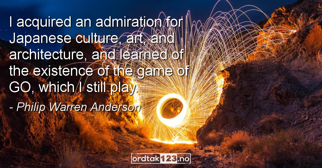 Ordtak Philip Warren Anderson - I acquired an admiration for Japanese culture, art, and architecture, and learned of the existence of the game of GO, which I still play.