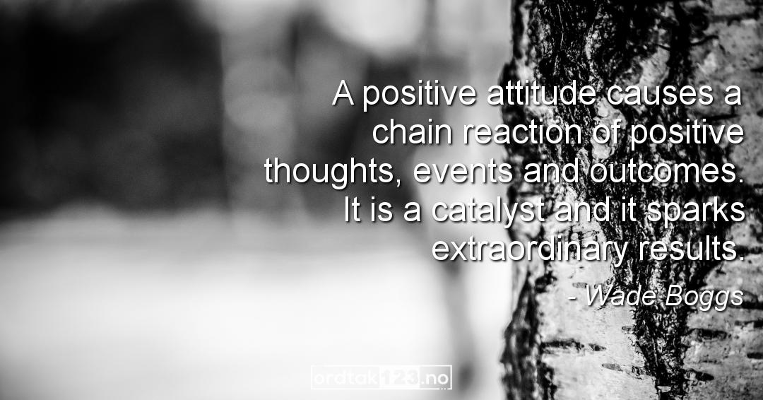 Ordtak Wade Boggs - A positive attitude causes a chain reaction of positive thoughts, events and outcomes. It is a catalyst and it sparks extraordinary results.