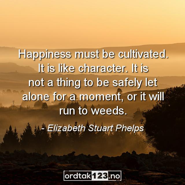 Ordtak Elizabeth Stuart Phelps - Happiness must be cultivated. It is like character. It is not a thing to be safely let alone for a moment, or it will run to weeds.