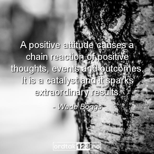 Ordtak Wade Boggs - A positive attitude causes a chain reaction of positive thoughts, events and outcomes. It is a catalyst and it sparks extraordinary results.